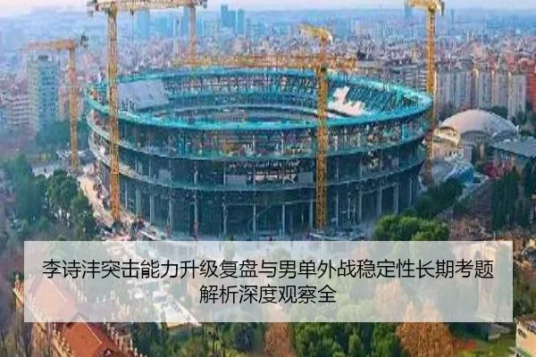 李诗沣突击能力升级复盘与男单外战稳定性长期考题解析深度观察全